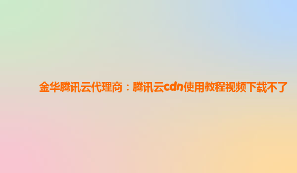 金华腾讯云代理商：腾讯云cdn使用教程视频下载不了