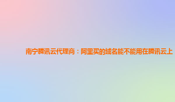 南宁腾讯云代理商：阿里买的域名能不能用在腾讯云上