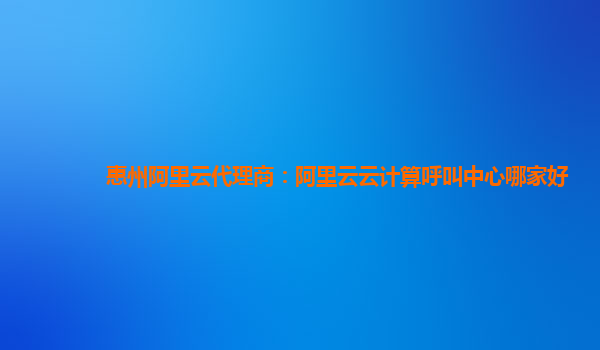 惠州阿里云代理商：阿里云云计算呼叫中心哪家好