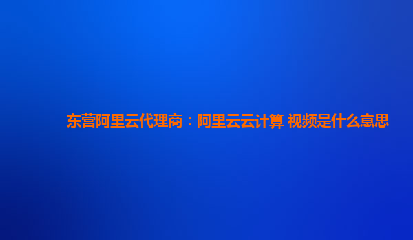 东营阿里云代理商：阿里云云计算 视频是什么意思
