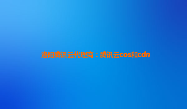 洛阳腾讯云代理商：腾讯云cos和cdn