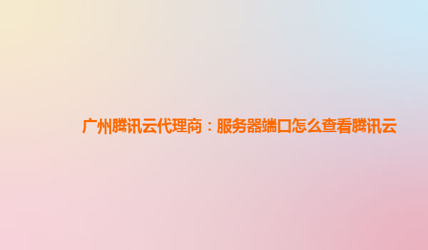 广州腾讯云代理商：服务器端口怎么查看腾讯云