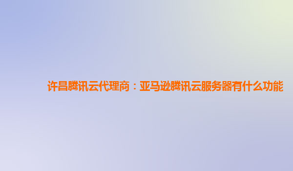 许昌腾讯云代理商：亚马逊腾讯云服务器有什么功能