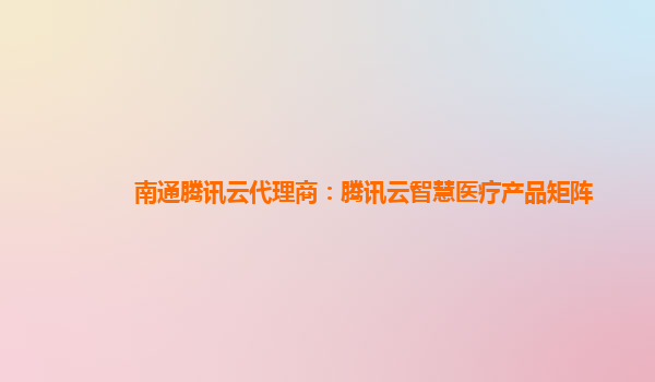 南通腾讯云代理商：腾讯云智慧医疗产品矩阵