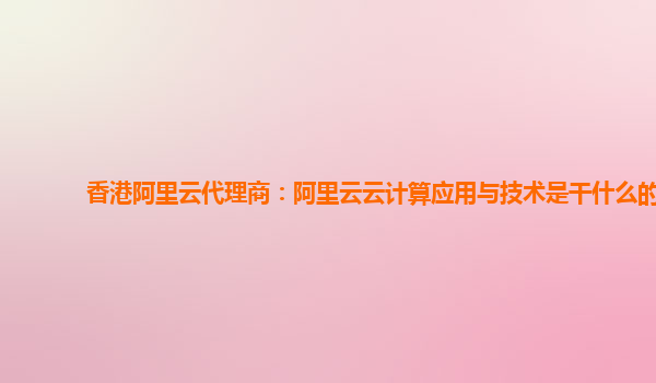 香港阿里云代理商：阿里云云计算应用与技术是干什么的
