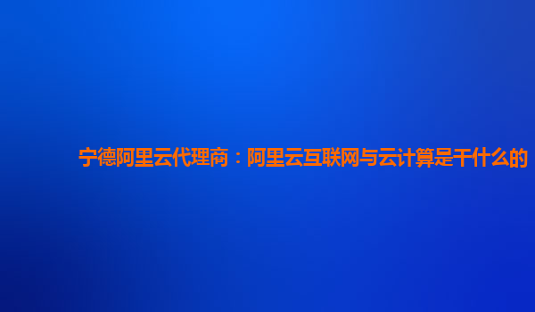 宁德阿里云代理商：阿里云互联网与云计算是干什么的
