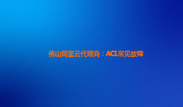 佛山阿里云代理商：ACL常见故障