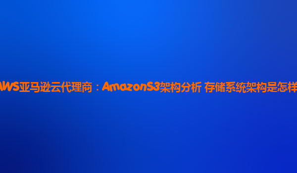 AWS亚马逊云代理商：AmazonS3架构分析 存储系统架构是怎样的？