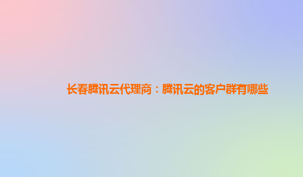 长春腾讯云代理商：腾讯云的客户群有哪些