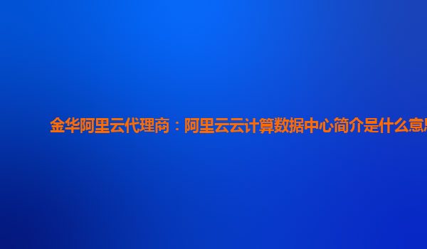 金华阿里云代理商：阿里云云计算数据中心简介是什么意思