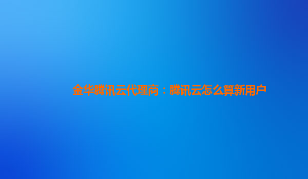 金华腾讯云代理商：腾讯云怎么算新用户