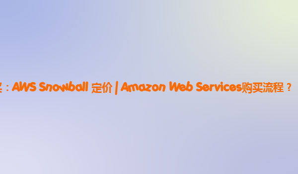 亚马逊云SLB购买：AWS Snowball 定价 | Amazon Web Services购买流程？