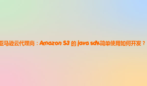 AWS亚马逊云代理商：Amazon S3 的 java sdk简单使用如何开发？