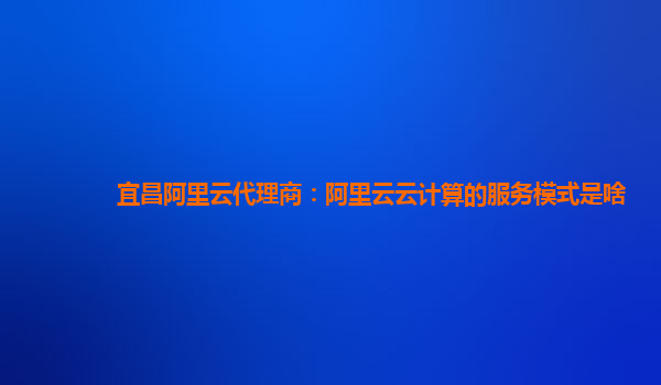 宜昌阿里云代理商：阿里云云计算的服务模式是啥
