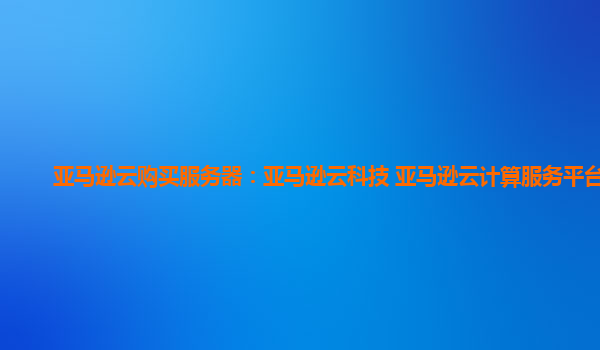 亚马逊云购买服务器：亚马逊云科技 亚马逊云计算服务平台？