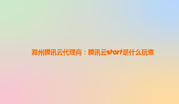 滁州腾讯云代理商：腾讯云start是什么玩意