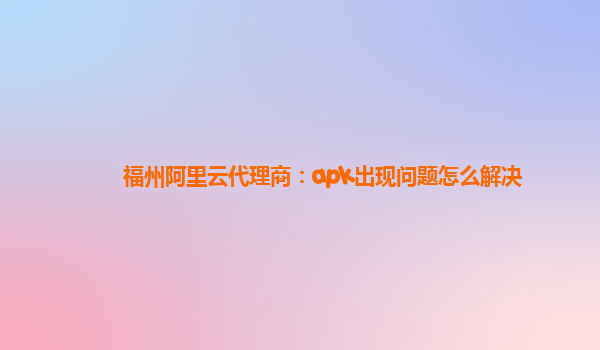 福州阿里云代理商：apk出现问题怎么解决