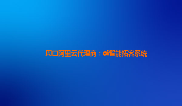 周口阿里云代理商：ai智能拓客系统