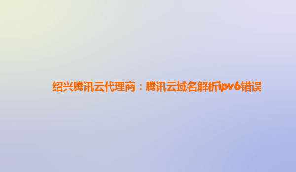 绍兴腾讯云代理商：腾讯云域名解析ipv6错误