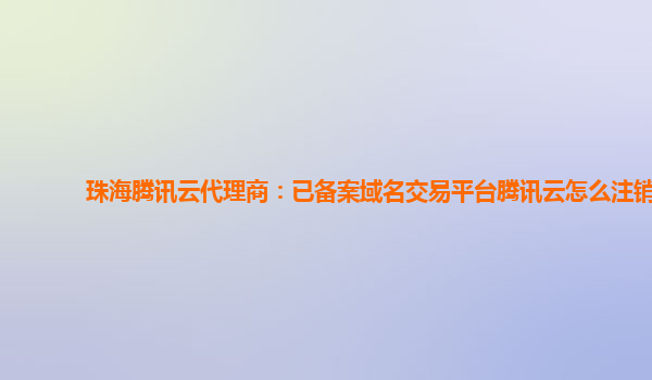 珠海腾讯云代理商：已备案域名交易平台腾讯云怎么注销