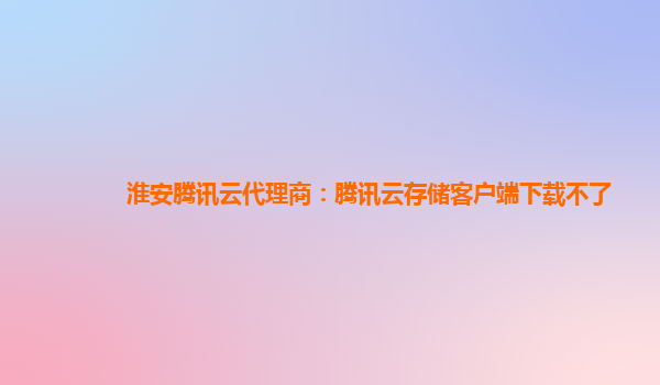 淮安腾讯云代理商：腾讯云存储客户端下载不了