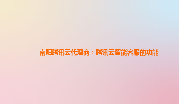 南阳腾讯云代理商：腾讯云智能客服的功能
