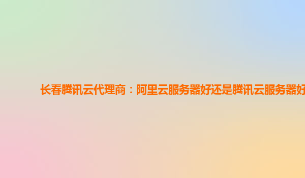 长春腾讯云代理商：阿里云服务器好还是腾讯云服务器好