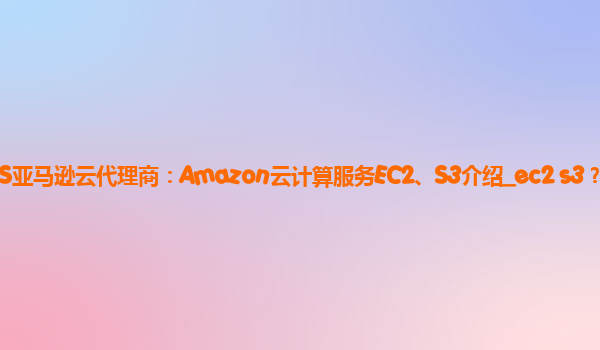 AWS亚马逊云代理商：Amazon云计算服务EC2、S3介绍_ec2 s3？