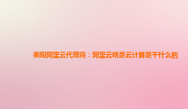 衡阳阿里云代理商：阿里云啥是云计算是干什么的