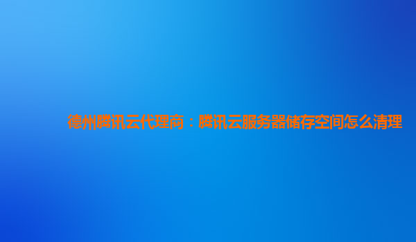 德州腾讯云代理商：腾讯云服务器储存空间怎么清理