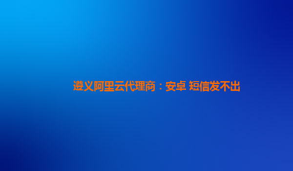 遵义阿里云代理商：安卓 短信发不出