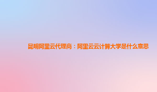 昆明阿里云代理商：阿里云云计算大学是什么意思
