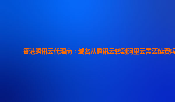香港腾讯云代理商：域名从腾讯云转到阿里云需要续费吗