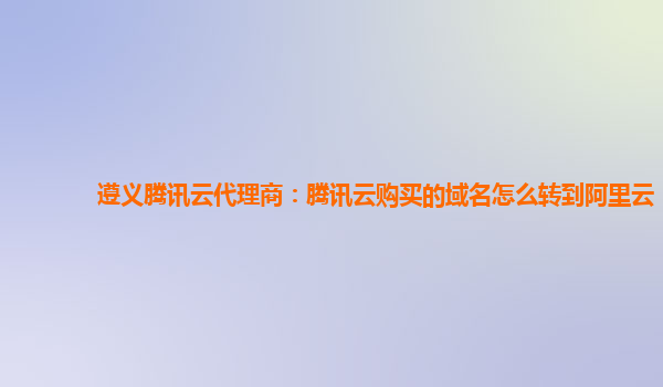 遵义腾讯云代理商：腾讯云购买的域名怎么转到阿里云