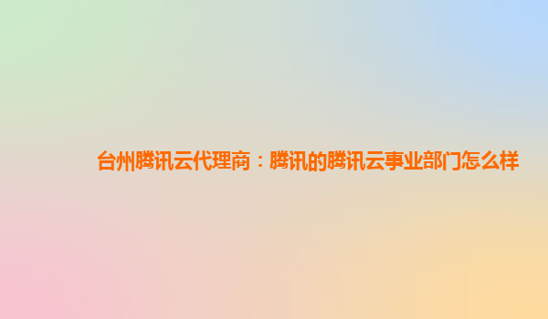 台州腾讯云代理商：腾讯的腾讯云事业部门怎么样