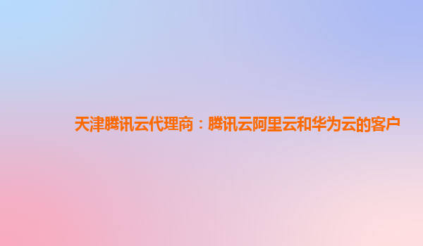 天津腾讯云代理商：腾讯云阿里云和华为云的客户
