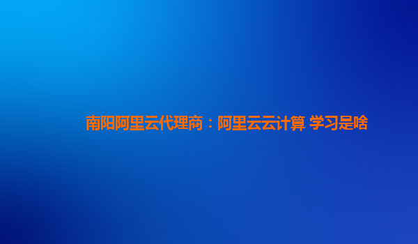 南阳阿里云代理商：阿里云云计算 学习是啥
