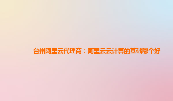 台州阿里云代理商：阿里云云计算的基础哪个好