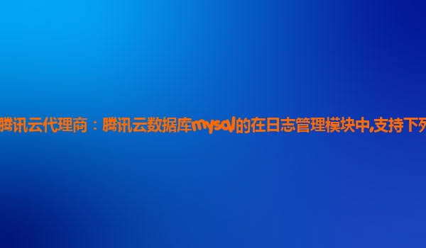 漳州腾讯云代理商：腾讯云数据库mysql的在日志管理模块中,支持下列那些操作?