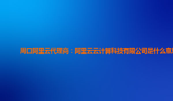 周口阿里云代理商：阿里云云计算科技有限公司是什么意思