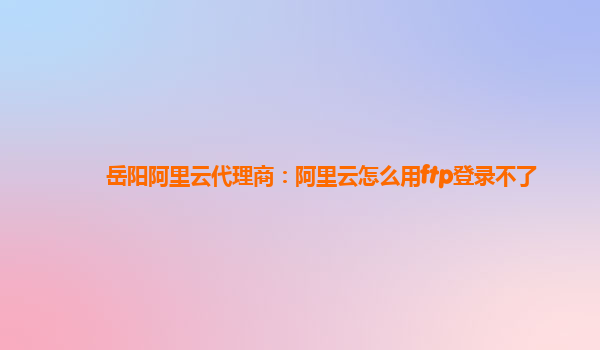 岳阳阿里云代理商：阿里云怎么用ftp登录不了