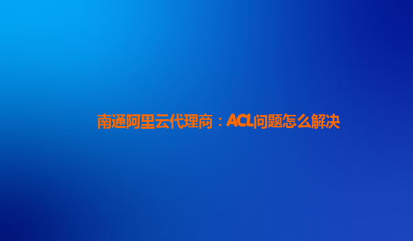 南通阿里云代理商：ACL问题怎么解决