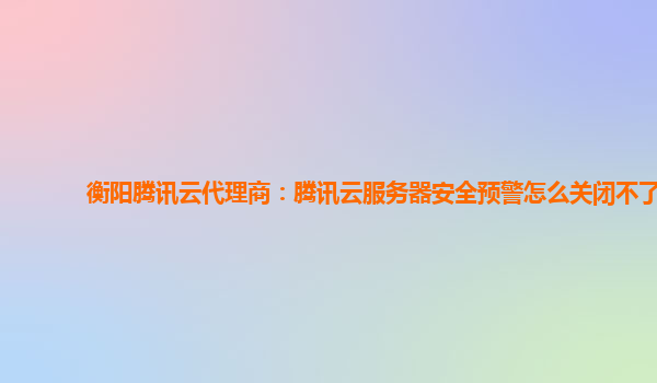 衡阳腾讯云代理商：腾讯云服务器安全预警怎么关闭不了