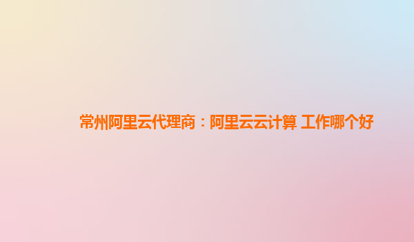 常州阿里云代理商：阿里云云计算 工作哪个好