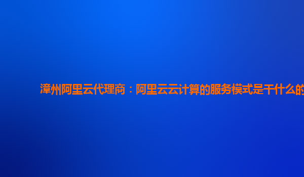 漳州阿里云代理商：阿里云云计算的服务模式是干什么的