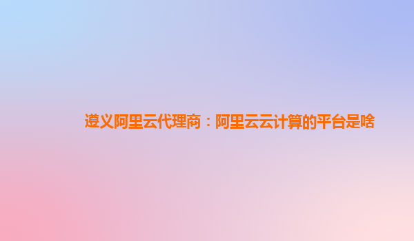 遵义阿里云代理商：阿里云云计算的平台是啥