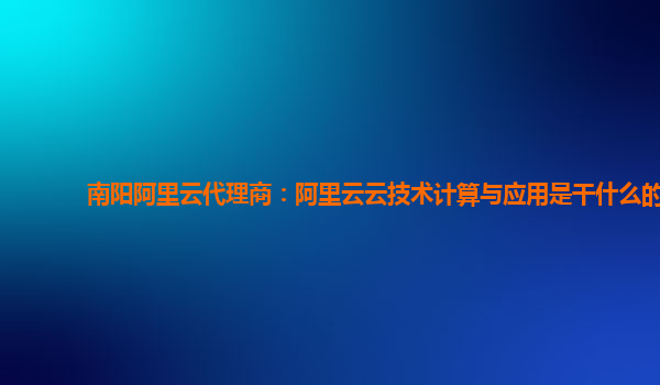 南阳阿里云代理商：阿里云云技术计算与应用是干什么的