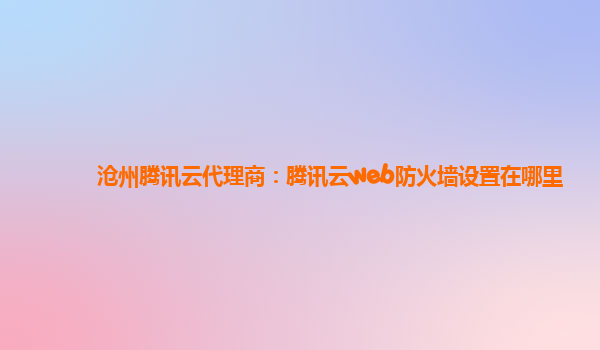 沧州腾讯云代理商：腾讯云web防火墙设置在哪里