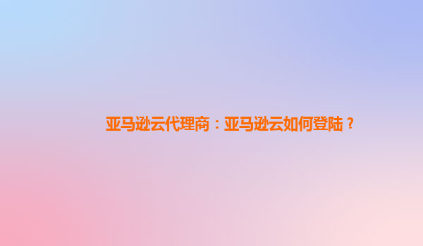 亚马逊云代理商：亚马逊云如何登陆？