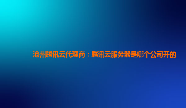 沧州腾讯云代理商：腾讯云服务器是哪个公司开的
